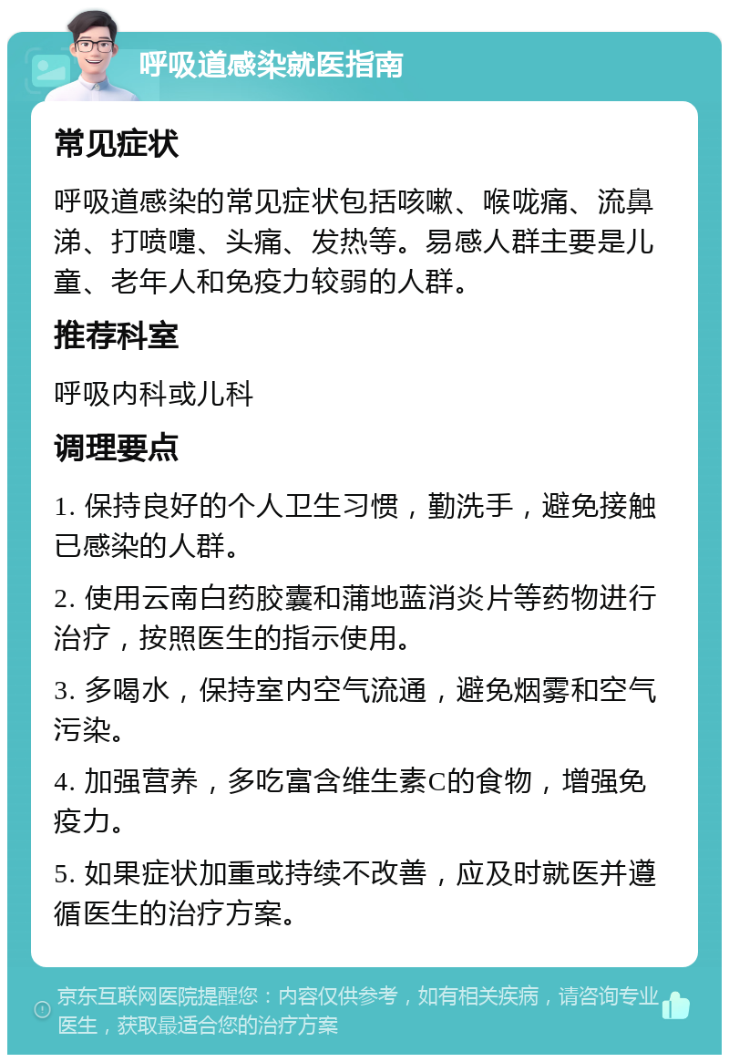 呼吸道感染就医指南 常见症状 呼吸道感染的常见症状包括咳嗽、喉咙痛、流鼻涕、打喷嚏、头痛、发热等。易感人群主要是儿童、老年人和免疫力较弱的人群。 推荐科室 呼吸内科或儿科 调理要点 1. 保持良好的个人卫生习惯，勤洗手，避免接触已感染的人群。 2. 使用云南白药胶囊和蒲地蓝消炎片等药物进行治疗，按照医生的指示使用。 3. 多喝水，保持室内空气流通，避免烟雾和空气污染。 4. 加强营养，多吃富含维生素C的食物，增强免疫力。 5. 如果症状加重或持续不改善，应及时就医并遵循医生的治疗方案。