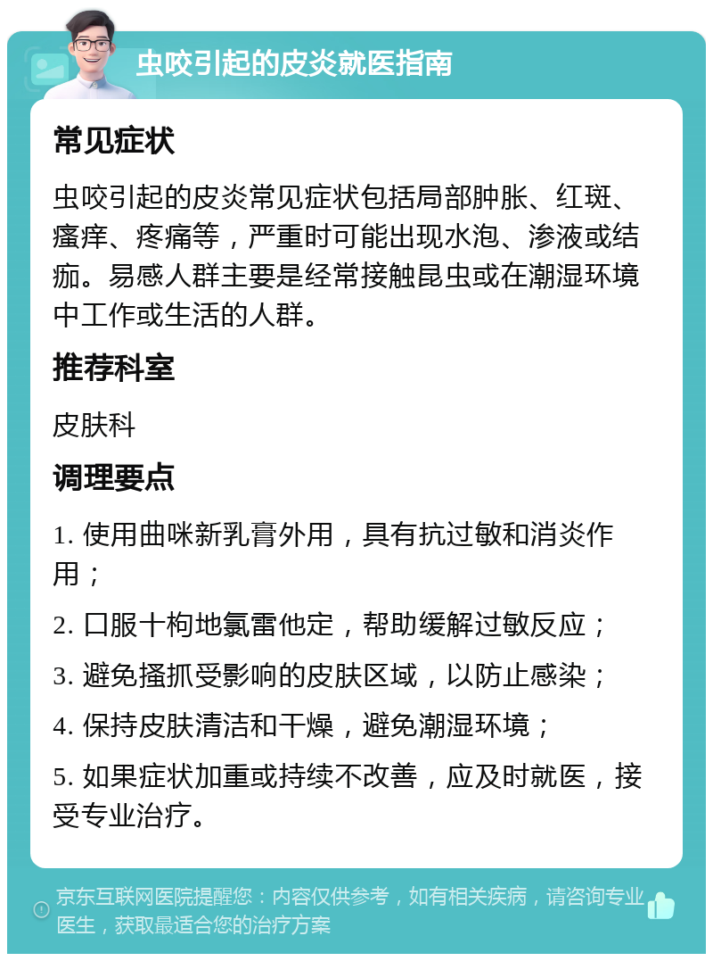 虫咬引起的皮炎就医指南 常见症状 虫咬引起的皮炎常见症状包括局部肿胀、红斑、瘙痒、疼痛等，严重时可能出现水泡、渗液或结痂。易感人群主要是经常接触昆虫或在潮湿环境中工作或生活的人群。 推荐科室 皮肤科 调理要点 1. 使用曲咪新乳膏外用，具有抗过敏和消炎作用； 2. 口服十枸地氯雷他定，帮助缓解过敏反应； 3. 避免搔抓受影响的皮肤区域，以防止感染； 4. 保持皮肤清洁和干燥，避免潮湿环境； 5. 如果症状加重或持续不改善，应及时就医，接受专业治疗。