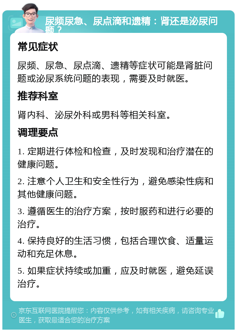 尿频尿急、尿点滴和遗精：肾还是泌尿问题？ 常见症状 尿频、尿急、尿点滴、遗精等症状可能是肾脏问题或泌尿系统问题的表现，需要及时就医。 推荐科室 肾内科、泌尿外科或男科等相关科室。 调理要点 1. 定期进行体检和检查，及时发现和治疗潜在的健康问题。 2. 注意个人卫生和安全性行为，避免感染性病和其他健康问题。 3. 遵循医生的治疗方案，按时服药和进行必要的治疗。 4. 保持良好的生活习惯，包括合理饮食、适量运动和充足休息。 5. 如果症状持续或加重，应及时就医，避免延误治疗。