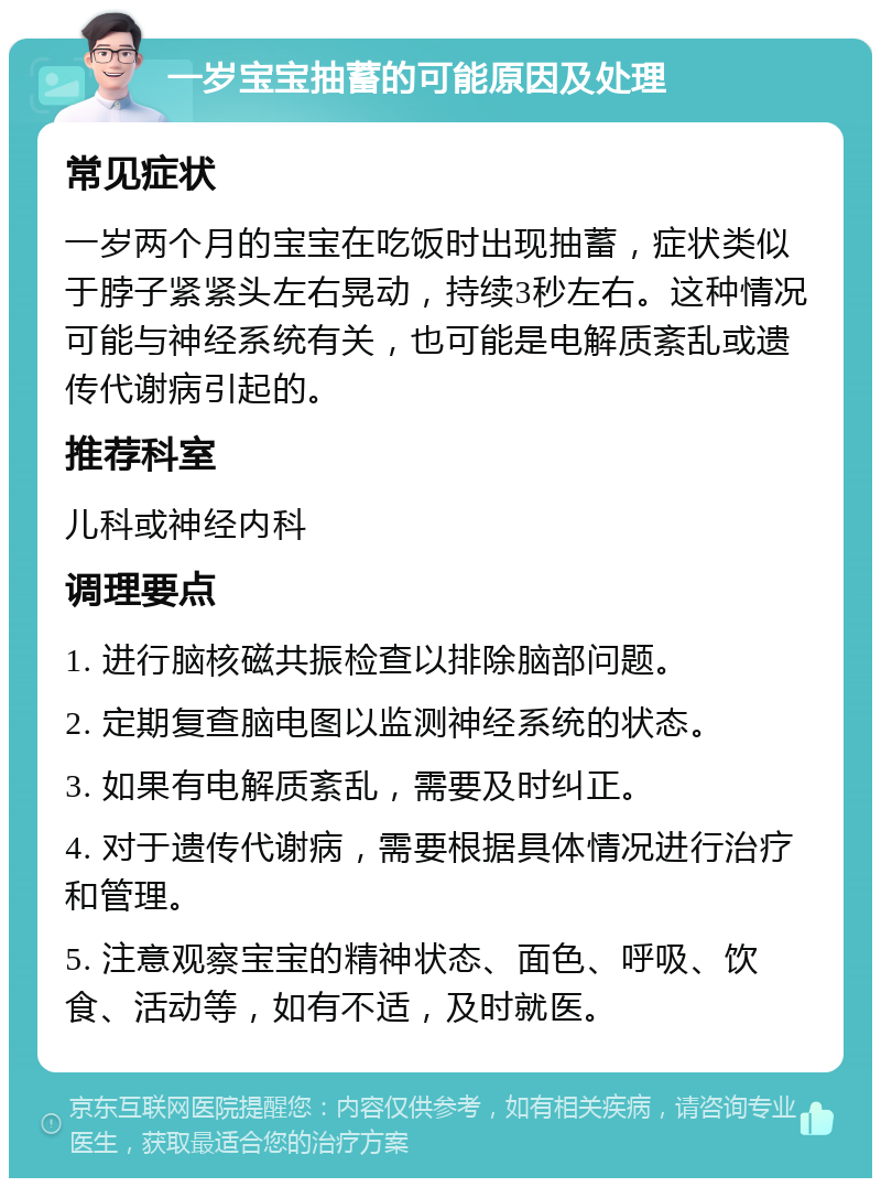 一岁宝宝抽蓄的可能原因及处理 常见症状 一岁两个月的宝宝在吃饭时出现抽蓄，症状类似于脖子紧紧头左右晃动，持续3秒左右。这种情况可能与神经系统有关，也可能是电解质紊乱或遗传代谢病引起的。 推荐科室 儿科或神经内科 调理要点 1. 进行脑核磁共振检查以排除脑部问题。 2. 定期复查脑电图以监测神经系统的状态。 3. 如果有电解质紊乱，需要及时纠正。 4. 对于遗传代谢病，需要根据具体情况进行治疗和管理。 5. 注意观察宝宝的精神状态、面色、呼吸、饮食、活动等，如有不适，及时就医。