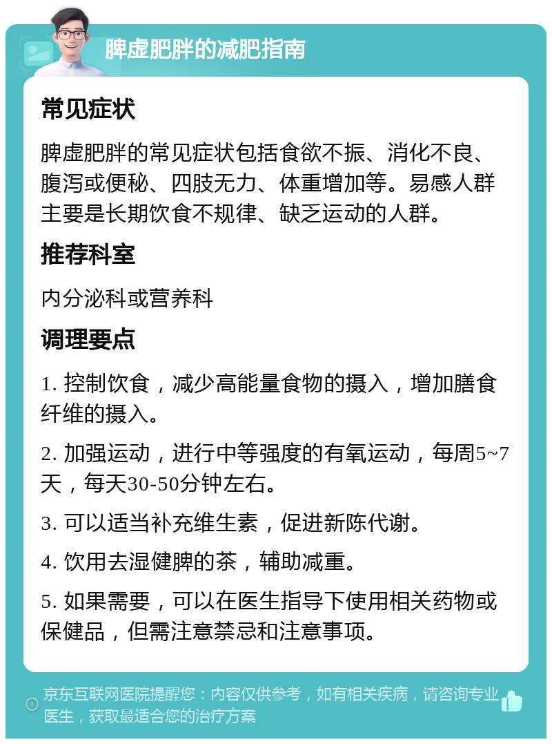 脾虚肥胖的减肥指南 常见症状 脾虚肥胖的常见症状包括食欲不振、消化不良、腹泻或便秘、四肢无力、体重增加等。易感人群主要是长期饮食不规律、缺乏运动的人群。 推荐科室 内分泌科或营养科 调理要点 1. 控制饮食，减少高能量食物的摄入，增加膳食纤维的摄入。 2. 加强运动，进行中等强度的有氧运动，每周5~7天，每天30-50分钟左右。 3. 可以适当补充维生素，促进新陈代谢。 4. 饮用去湿健脾的茶，辅助减重。 5. 如果需要，可以在医生指导下使用相关药物或保健品，但需注意禁忌和注意事项。