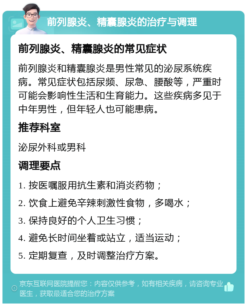 前列腺炎、精囊腺炎的治疗与调理 前列腺炎、精囊腺炎的常见症状 前列腺炎和精囊腺炎是男性常见的泌尿系统疾病。常见症状包括尿频、尿急、腰酸等，严重时可能会影响性生活和生育能力。这些疾病多见于中年男性，但年轻人也可能患病。 推荐科室 泌尿外科或男科 调理要点 1. 按医嘱服用抗生素和消炎药物； 2. 饮食上避免辛辣刺激性食物，多喝水； 3. 保持良好的个人卫生习惯； 4. 避免长时间坐着或站立，适当运动； 5. 定期复查，及时调整治疗方案。