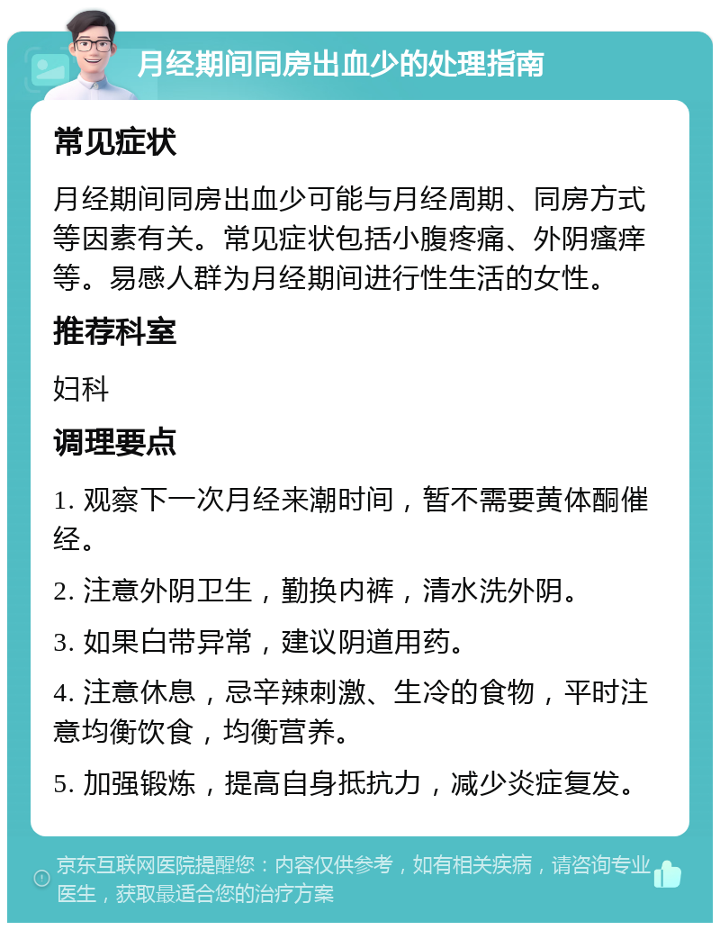 月经期间同房出血少的处理指南 常见症状 月经期间同房出血少可能与月经周期、同房方式等因素有关。常见症状包括小腹疼痛、外阴瘙痒等。易感人群为月经期间进行性生活的女性。 推荐科室 妇科 调理要点 1. 观察下一次月经来潮时间，暂不需要黄体酮催经。 2. 注意外阴卫生，勤换内裤，清水洗外阴。 3. 如果白带异常，建议阴道用药。 4. 注意休息，忌辛辣刺激、生冷的食物，平时注意均衡饮食，均衡营养。 5. 加强锻炼，提高自身抵抗力，减少炎症复发。