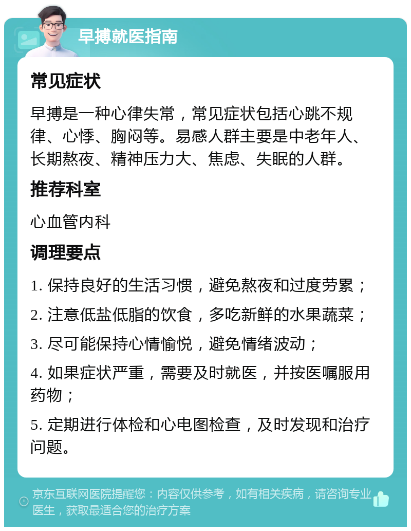 早搏就医指南 常见症状 早搏是一种心律失常，常见症状包括心跳不规律、心悸、胸闷等。易感人群主要是中老年人、长期熬夜、精神压力大、焦虑、失眠的人群。 推荐科室 心血管内科 调理要点 1. 保持良好的生活习惯，避免熬夜和过度劳累； 2. 注意低盐低脂的饮食，多吃新鲜的水果蔬菜； 3. 尽可能保持心情愉悦，避免情绪波动； 4. 如果症状严重，需要及时就医，并按医嘱服用药物； 5. 定期进行体检和心电图检查，及时发现和治疗问题。