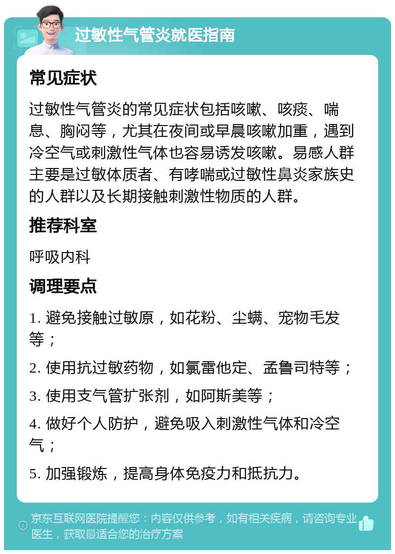 过敏性气管炎就医指南 常见症状 过敏性气管炎的常见症状包括咳嗽、咳痰、喘息、胸闷等，尤其在夜间或早晨咳嗽加重，遇到冷空气或刺激性气体也容易诱发咳嗽。易感人群主要是过敏体质者、有哮喘或过敏性鼻炎家族史的人群以及长期接触刺激性物质的人群。 推荐科室 呼吸内科 调理要点 1. 避免接触过敏原，如花粉、尘螨、宠物毛发等； 2. 使用抗过敏药物，如氯雷他定、孟鲁司特等； 3. 使用支气管扩张剂，如阿斯美等； 4. 做好个人防护，避免吸入刺激性气体和冷空气； 5. 加强锻炼，提高身体免疫力和抵抗力。