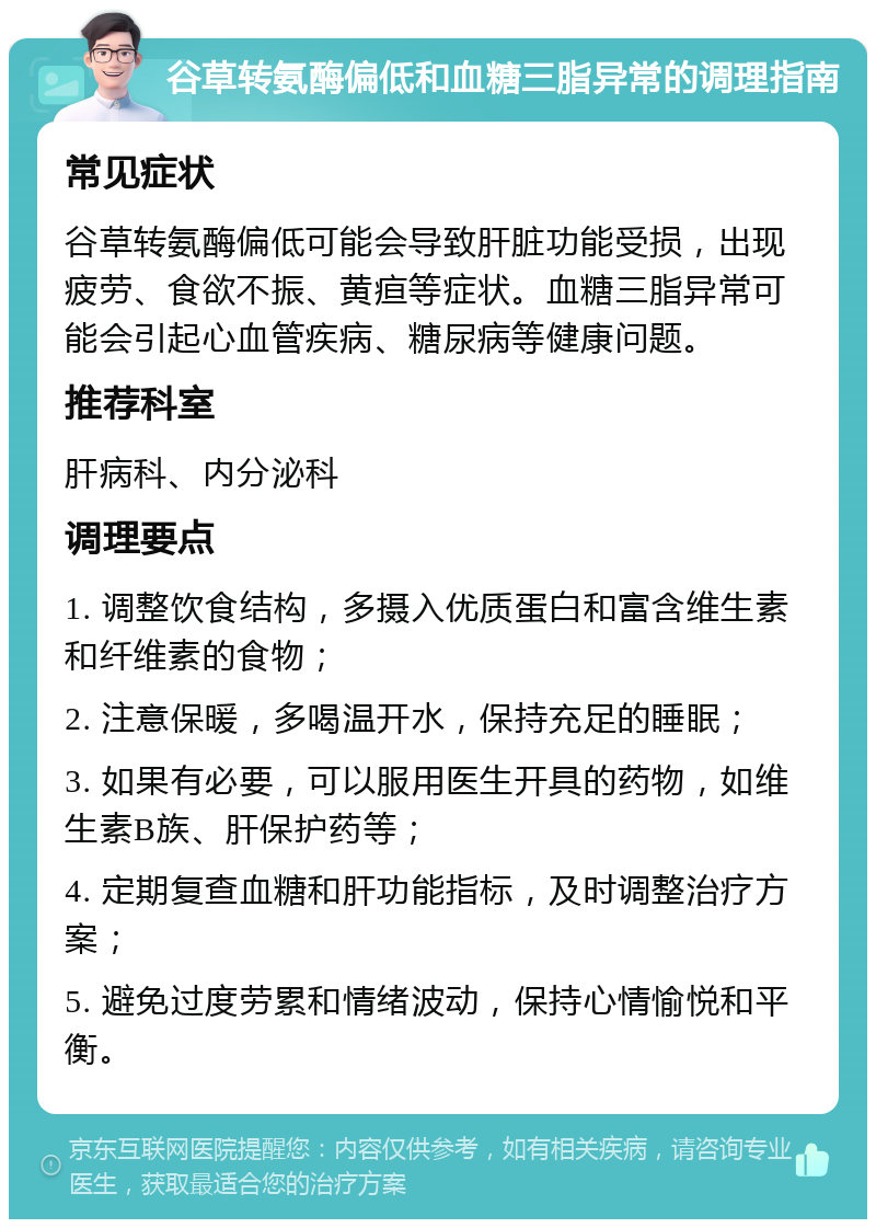 谷草转氨酶偏低和血糖三脂异常的调理指南 常见症状 谷草转氨酶偏低可能会导致肝脏功能受损，出现疲劳、食欲不振、黄疸等症状。血糖三脂异常可能会引起心血管疾病、糖尿病等健康问题。 推荐科室 肝病科、内分泌科 调理要点 1. 调整饮食结构，多摄入优质蛋白和富含维生素和纤维素的食物； 2. 注意保暖，多喝温开水，保持充足的睡眠； 3. 如果有必要，可以服用医生开具的药物，如维生素B族、肝保护药等； 4. 定期复查血糖和肝功能指标，及时调整治疗方案； 5. 避免过度劳累和情绪波动，保持心情愉悦和平衡。