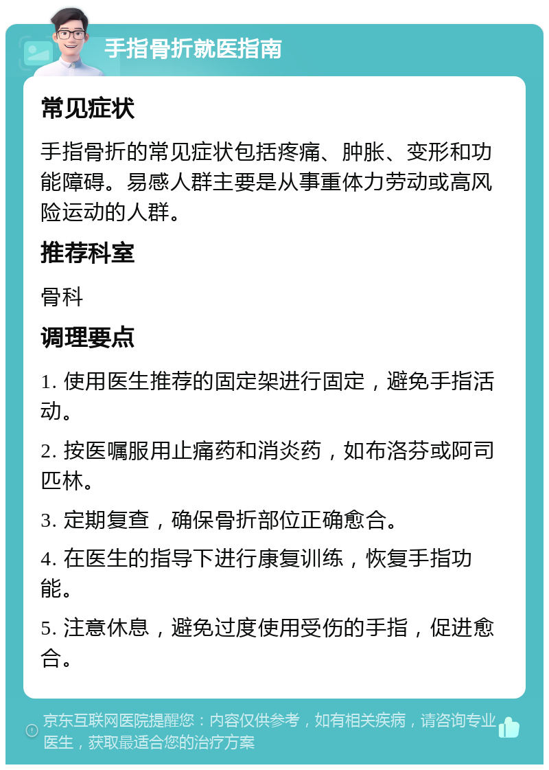 手指骨折就医指南 常见症状 手指骨折的常见症状包括疼痛、肿胀、变形和功能障碍。易感人群主要是从事重体力劳动或高风险运动的人群。 推荐科室 骨科 调理要点 1. 使用医生推荐的固定架进行固定，避免手指活动。 2. 按医嘱服用止痛药和消炎药，如布洛芬或阿司匹林。 3. 定期复查，确保骨折部位正确愈合。 4. 在医生的指导下进行康复训练，恢复手指功能。 5. 注意休息，避免过度使用受伤的手指，促进愈合。