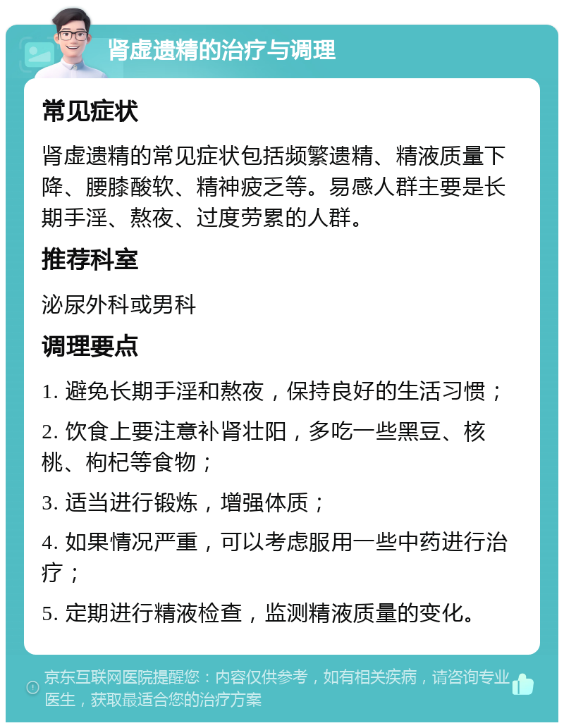 肾虚遗精的治疗与调理 常见症状 肾虚遗精的常见症状包括频繁遗精、精液质量下降、腰膝酸软、精神疲乏等。易感人群主要是长期手淫、熬夜、过度劳累的人群。 推荐科室 泌尿外科或男科 调理要点 1. 避免长期手淫和熬夜，保持良好的生活习惯； 2. 饮食上要注意补肾壮阳，多吃一些黑豆、核桃、枸杞等食物； 3. 适当进行锻炼，增强体质； 4. 如果情况严重，可以考虑服用一些中药进行治疗； 5. 定期进行精液检查，监测精液质量的变化。