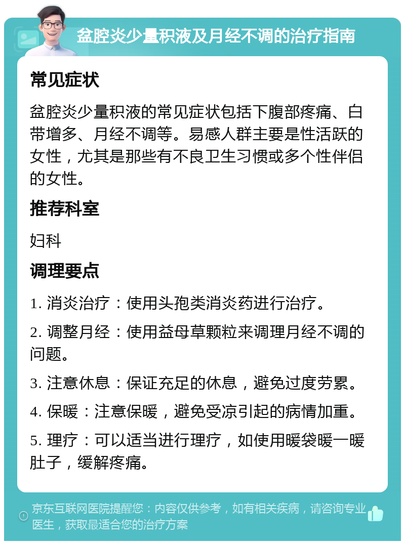 盆腔炎少量积液及月经不调的治疗指南 常见症状 盆腔炎少量积液的常见症状包括下腹部疼痛、白带增多、月经不调等。易感人群主要是性活跃的女性，尤其是那些有不良卫生习惯或多个性伴侣的女性。 推荐科室 妇科 调理要点 1. 消炎治疗：使用头孢类消炎药进行治疗。 2. 调整月经：使用益母草颗粒来调理月经不调的问题。 3. 注意休息：保证充足的休息，避免过度劳累。 4. 保暖：注意保暖，避免受凉引起的病情加重。 5. 理疗：可以适当进行理疗，如使用暖袋暖一暖肚子，缓解疼痛。