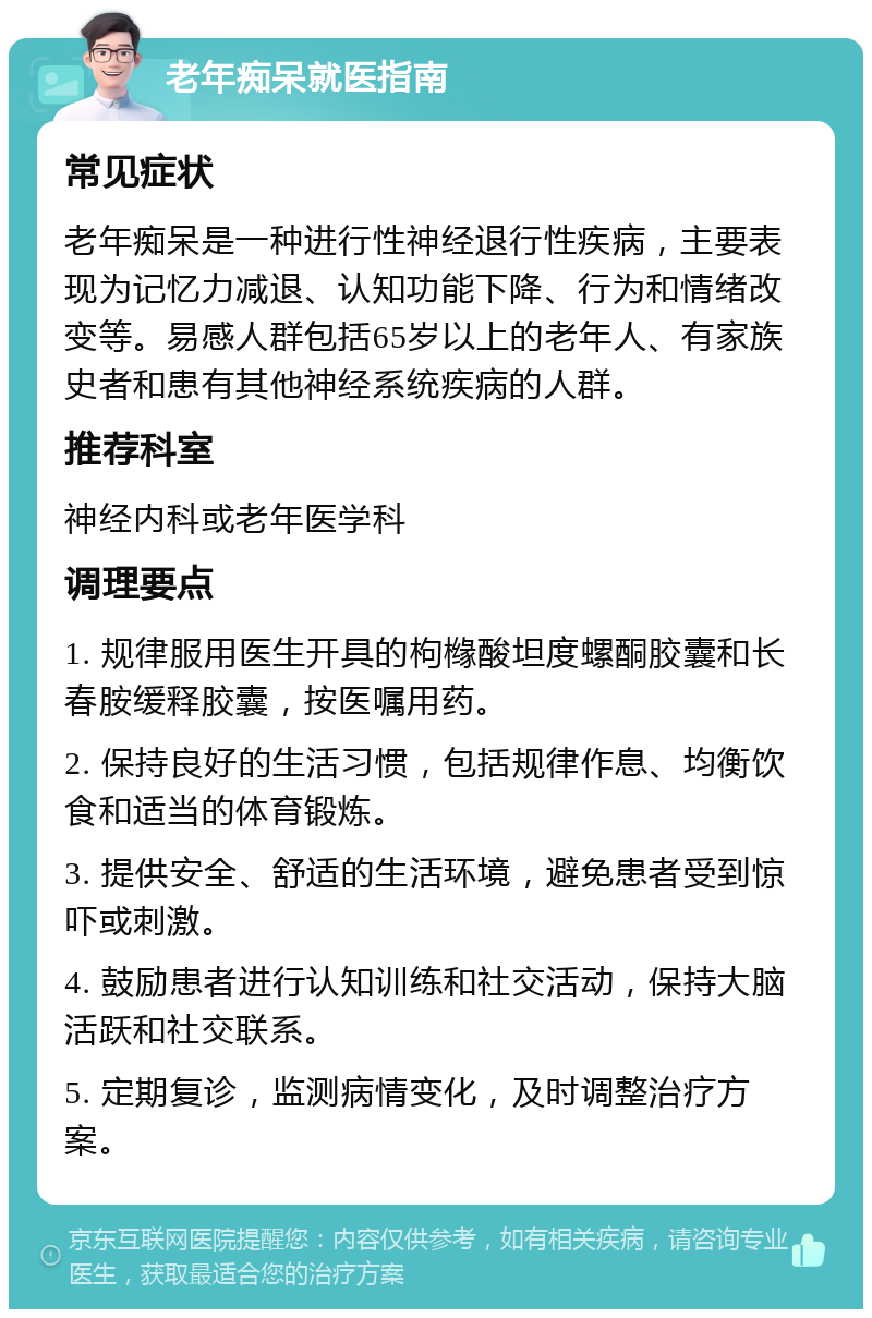 老年痴呆就医指南 常见症状 老年痴呆是一种进行性神经退行性疾病，主要表现为记忆力减退、认知功能下降、行为和情绪改变等。易感人群包括65岁以上的老年人、有家族史者和患有其他神经系统疾病的人群。 推荐科室 神经内科或老年医学科 调理要点 1. 规律服用医生开具的枸橼酸坦度螺酮胶囊和长春胺缓释胶囊，按医嘱用药。 2. 保持良好的生活习惯，包括规律作息、均衡饮食和适当的体育锻炼。 3. 提供安全、舒适的生活环境，避免患者受到惊吓或刺激。 4. 鼓励患者进行认知训练和社交活动，保持大脑活跃和社交联系。 5. 定期复诊，监测病情变化，及时调整治疗方案。