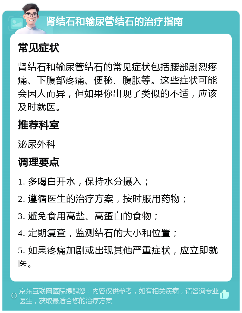 肾结石和输尿管结石的治疗指南 常见症状 肾结石和输尿管结石的常见症状包括腰部剧烈疼痛、下腹部疼痛、便秘、腹胀等。这些症状可能会因人而异，但如果你出现了类似的不适，应该及时就医。 推荐科室 泌尿外科 调理要点 1. 多喝白开水，保持水分摄入； 2. 遵循医生的治疗方案，按时服用药物； 3. 避免食用高盐、高蛋白的食物； 4. 定期复查，监测结石的大小和位置； 5. 如果疼痛加剧或出现其他严重症状，应立即就医。