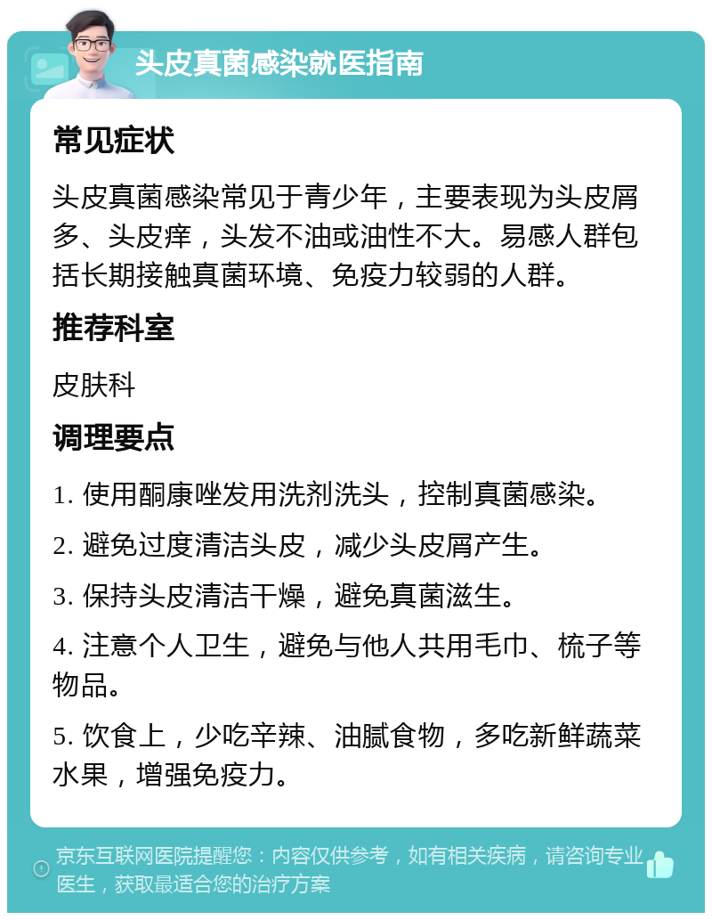 头皮真菌感染就医指南 常见症状 头皮真菌感染常见于青少年，主要表现为头皮屑多、头皮痒，头发不油或油性不大。易感人群包括长期接触真菌环境、免疫力较弱的人群。 推荐科室 皮肤科 调理要点 1. 使用酮康唑发用洗剂洗头，控制真菌感染。 2. 避免过度清洁头皮，减少头皮屑产生。 3. 保持头皮清洁干燥，避免真菌滋生。 4. 注意个人卫生，避免与他人共用毛巾、梳子等物品。 5. 饮食上，少吃辛辣、油腻食物，多吃新鲜蔬菜水果，增强免疫力。