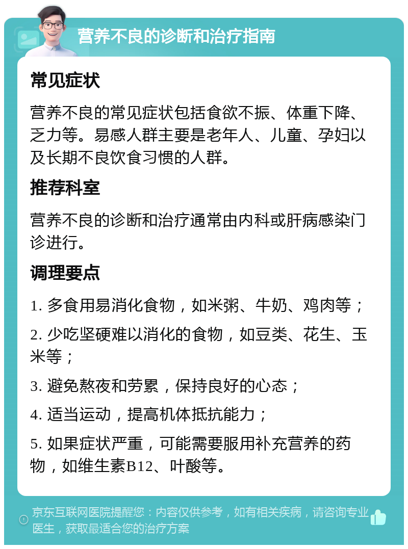 营养不良的诊断和治疗指南 常见症状 营养不良的常见症状包括食欲不振、体重下降、乏力等。易感人群主要是老年人、儿童、孕妇以及长期不良饮食习惯的人群。 推荐科室 营养不良的诊断和治疗通常由内科或肝病感染门诊进行。 调理要点 1. 多食用易消化食物，如米粥、牛奶、鸡肉等； 2. 少吃坚硬难以消化的食物，如豆类、花生、玉米等； 3. 避免熬夜和劳累，保持良好的心态； 4. 适当运动，提高机体抵抗能力； 5. 如果症状严重，可能需要服用补充营养的药物，如维生素B12、叶酸等。