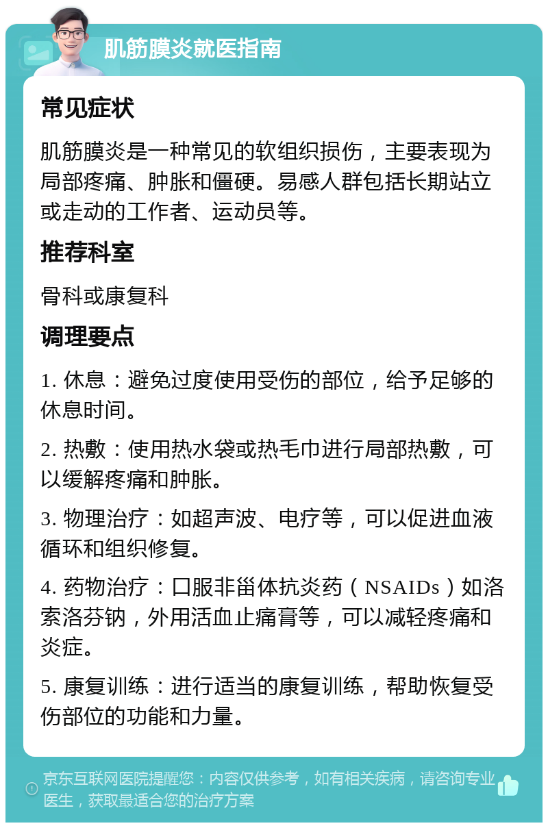 肌筋膜炎就医指南 常见症状 肌筋膜炎是一种常见的软组织损伤，主要表现为局部疼痛、肿胀和僵硬。易感人群包括长期站立或走动的工作者、运动员等。 推荐科室 骨科或康复科 调理要点 1. 休息：避免过度使用受伤的部位，给予足够的休息时间。 2. 热敷：使用热水袋或热毛巾进行局部热敷，可以缓解疼痛和肿胀。 3. 物理治疗：如超声波、电疗等，可以促进血液循环和组织修复。 4. 药物治疗：口服非甾体抗炎药（NSAIDs）如洛索洛芬钠，外用活血止痛膏等，可以减轻疼痛和炎症。 5. 康复训练：进行适当的康复训练，帮助恢复受伤部位的功能和力量。