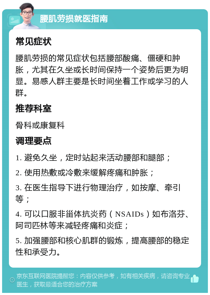 腰肌劳损就医指南 常见症状 腰肌劳损的常见症状包括腰部酸痛、僵硬和肿胀，尤其在久坐或长时间保持一个姿势后更为明显。易感人群主要是长时间坐着工作或学习的人群。 推荐科室 骨科或康复科 调理要点 1. 避免久坐，定时站起来活动腰部和腿部； 2. 使用热敷或冷敷来缓解疼痛和肿胀； 3. 在医生指导下进行物理治疗，如按摩、牵引等； 4. 可以口服非甾体抗炎药（NSAIDs）如布洛芬、阿司匹林等来减轻疼痛和炎症； 5. 加强腰部和核心肌群的锻炼，提高腰部的稳定性和承受力。