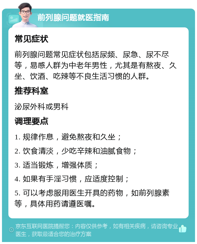 前列腺问题就医指南 常见症状 前列腺问题常见症状包括尿频、尿急、尿不尽等，易感人群为中老年男性，尤其是有熬夜、久坐、饮酒、吃辣等不良生活习惯的人群。 推荐科室 泌尿外科或男科 调理要点 1. 规律作息，避免熬夜和久坐； 2. 饮食清淡，少吃辛辣和油腻食物； 3. 适当锻炼，增强体质； 4. 如果有手淫习惯，应适度控制； 5. 可以考虑服用医生开具的药物，如前列腺素等，具体用药请遵医嘱。