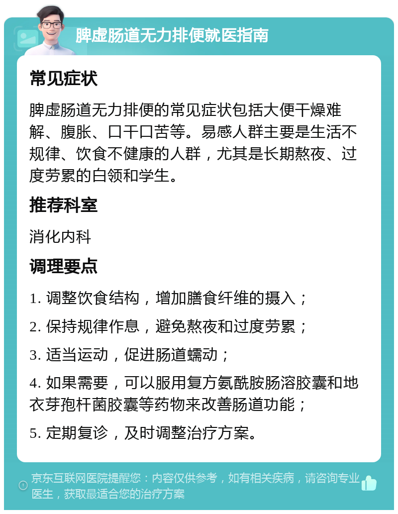 脾虚肠道无力排便就医指南 常见症状 脾虚肠道无力排便的常见症状包括大便干燥难解、腹胀、口干口苦等。易感人群主要是生活不规律、饮食不健康的人群，尤其是长期熬夜、过度劳累的白领和学生。 推荐科室 消化内科 调理要点 1. 调整饮食结构，增加膳食纤维的摄入； 2. 保持规律作息，避免熬夜和过度劳累； 3. 适当运动，促进肠道蠕动； 4. 如果需要，可以服用复方氨酰胺肠溶胶囊和地衣芽孢杆菌胶囊等药物来改善肠道功能； 5. 定期复诊，及时调整治疗方案。