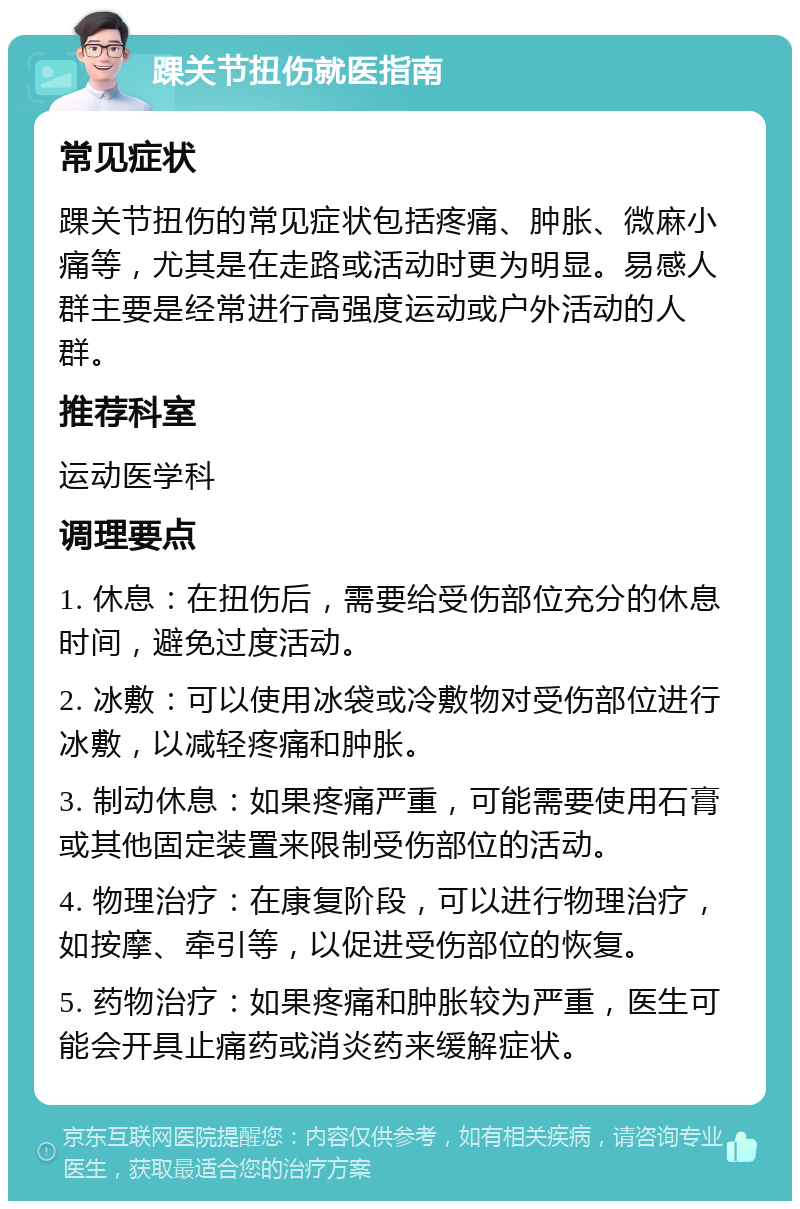 踝关节扭伤就医指南 常见症状 踝关节扭伤的常见症状包括疼痛、肿胀、微麻小痛等，尤其是在走路或活动时更为明显。易感人群主要是经常进行高强度运动或户外活动的人群。 推荐科室 运动医学科 调理要点 1. 休息：在扭伤后，需要给受伤部位充分的休息时间，避免过度活动。 2. 冰敷：可以使用冰袋或冷敷物对受伤部位进行冰敷，以减轻疼痛和肿胀。 3. 制动休息：如果疼痛严重，可能需要使用石膏或其他固定装置来限制受伤部位的活动。 4. 物理治疗：在康复阶段，可以进行物理治疗，如按摩、牵引等，以促进受伤部位的恢复。 5. 药物治疗：如果疼痛和肿胀较为严重，医生可能会开具止痛药或消炎药来缓解症状。