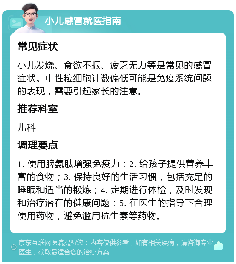 小儿感冒就医指南 常见症状 小儿发烧、食欲不振、疲乏无力等是常见的感冒症状。中性粒细胞计数偏低可能是免疫系统问题的表现，需要引起家长的注意。 推荐科室 儿科 调理要点 1. 使用脾氨肽增强免疫力；2. 给孩子提供营养丰富的食物；3. 保持良好的生活习惯，包括充足的睡眠和适当的锻炼；4. 定期进行体检，及时发现和治疗潜在的健康问题；5. 在医生的指导下合理使用药物，避免滥用抗生素等药物。