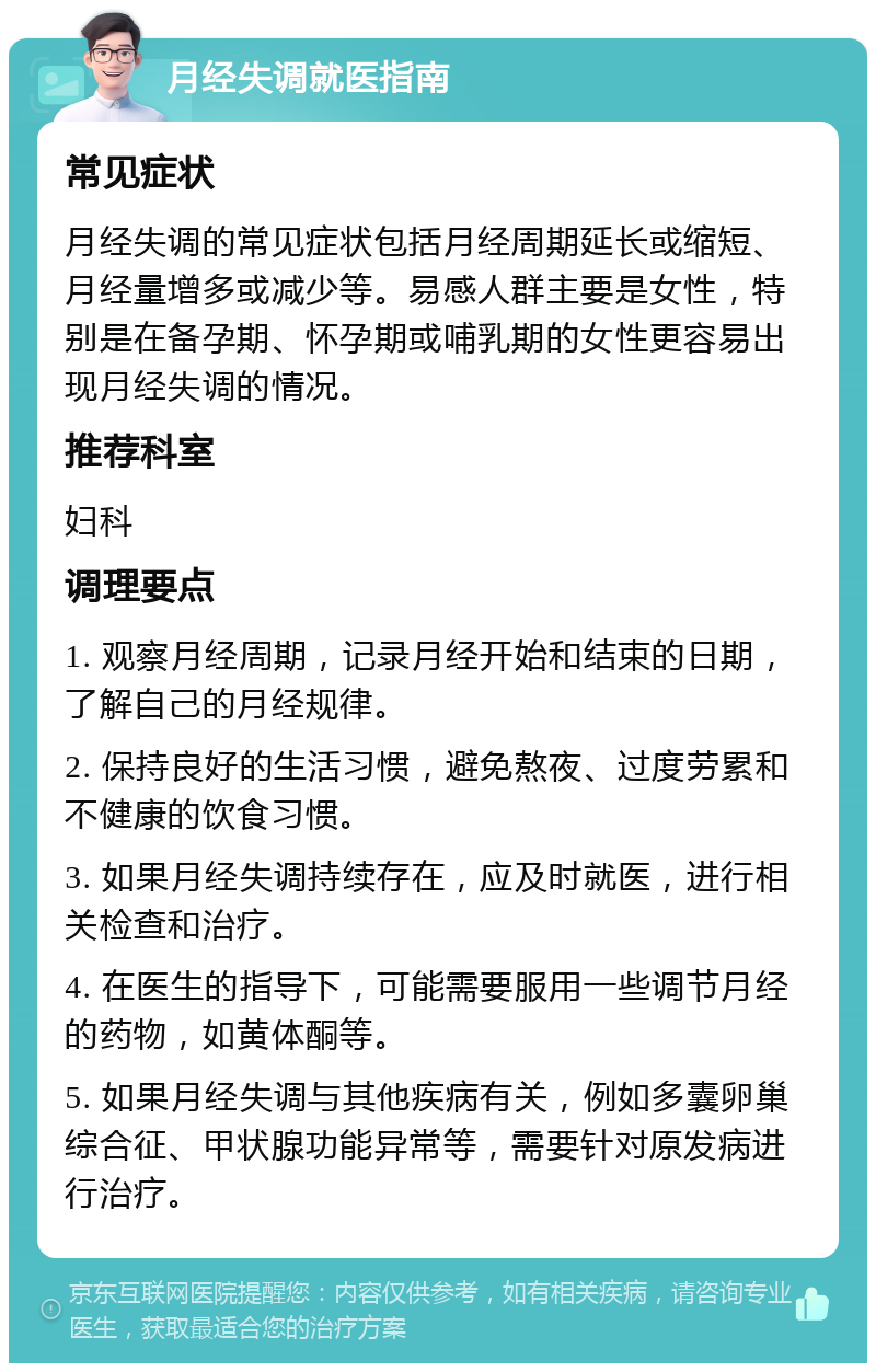 月经失调就医指南 常见症状 月经失调的常见症状包括月经周期延长或缩短、月经量增多或减少等。易感人群主要是女性，特别是在备孕期、怀孕期或哺乳期的女性更容易出现月经失调的情况。 推荐科室 妇科 调理要点 1. 观察月经周期，记录月经开始和结束的日期，了解自己的月经规律。 2. 保持良好的生活习惯，避免熬夜、过度劳累和不健康的饮食习惯。 3. 如果月经失调持续存在，应及时就医，进行相关检查和治疗。 4. 在医生的指导下，可能需要服用一些调节月经的药物，如黄体酮等。 5. 如果月经失调与其他疾病有关，例如多囊卵巢综合征、甲状腺功能异常等，需要针对原发病进行治疗。