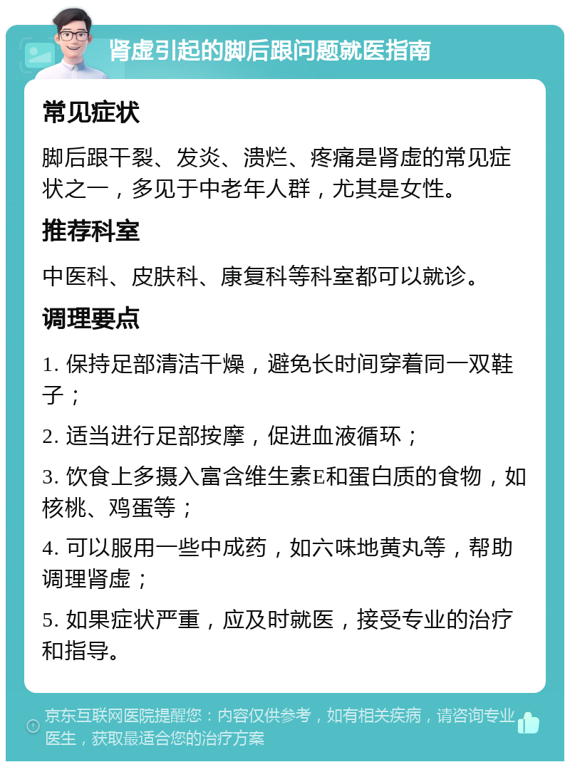 肾虚引起的脚后跟问题就医指南 常见症状 脚后跟干裂、发炎、溃烂、疼痛是肾虚的常见症状之一，多见于中老年人群，尤其是女性。 推荐科室 中医科、皮肤科、康复科等科室都可以就诊。 调理要点 1. 保持足部清洁干燥，避免长时间穿着同一双鞋子； 2. 适当进行足部按摩，促进血液循环； 3. 饮食上多摄入富含维生素E和蛋白质的食物，如核桃、鸡蛋等； 4. 可以服用一些中成药，如六味地黄丸等，帮助调理肾虚； 5. 如果症状严重，应及时就医，接受专业的治疗和指导。