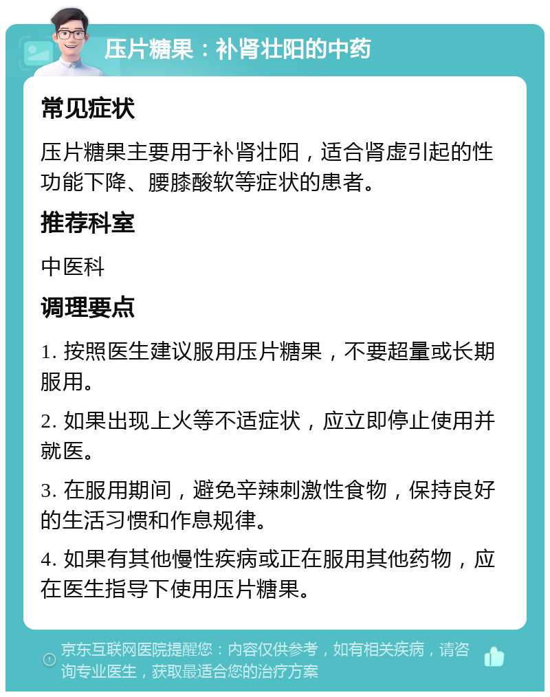 压片糖果：补肾壮阳的中药 常见症状 压片糖果主要用于补肾壮阳，适合肾虚引起的性功能下降、腰膝酸软等症状的患者。 推荐科室 中医科 调理要点 1. 按照医生建议服用压片糖果，不要超量或长期服用。 2. 如果出现上火等不适症状，应立即停止使用并就医。 3. 在服用期间，避免辛辣刺激性食物，保持良好的生活习惯和作息规律。 4. 如果有其他慢性疾病或正在服用其他药物，应在医生指导下使用压片糖果。