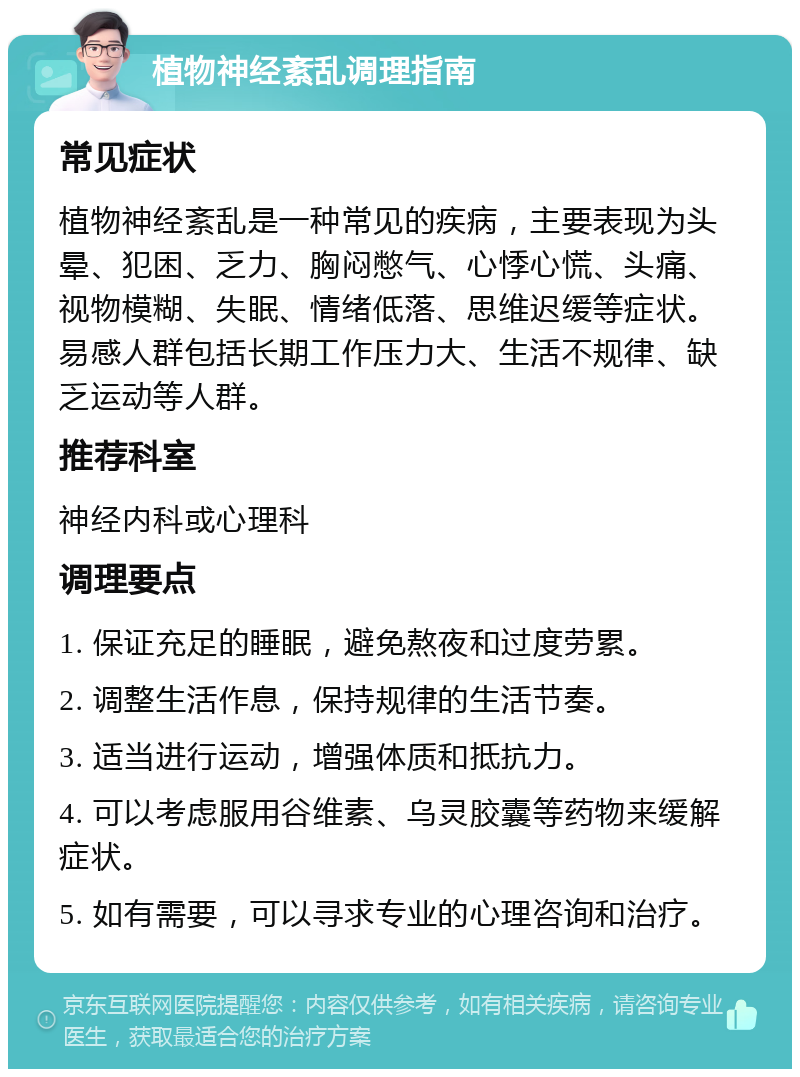 植物神经紊乱调理指南 常见症状 植物神经紊乱是一种常见的疾病，主要表现为头晕、犯困、乏力、胸闷憋气、心悸心慌、头痛、视物模糊、失眠、情绪低落、思维迟缓等症状。易感人群包括长期工作压力大、生活不规律、缺乏运动等人群。 推荐科室 神经内科或心理科 调理要点 1. 保证充足的睡眠，避免熬夜和过度劳累。 2. 调整生活作息，保持规律的生活节奏。 3. 适当进行运动，增强体质和抵抗力。 4. 可以考虑服用谷维素、乌灵胶囊等药物来缓解症状。 5. 如有需要，可以寻求专业的心理咨询和治疗。