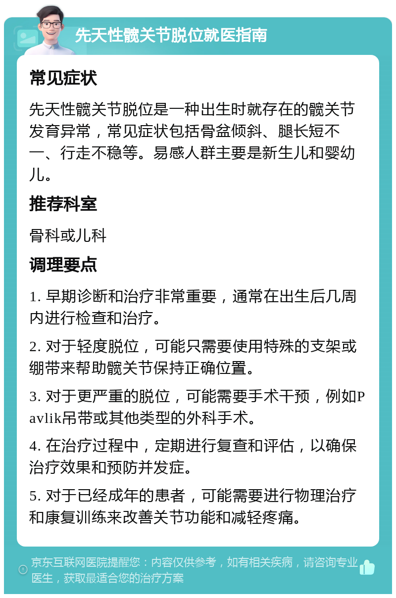 先天性髋关节脱位就医指南 常见症状 先天性髋关节脱位是一种出生时就存在的髋关节发育异常，常见症状包括骨盆倾斜、腿长短不一、行走不稳等。易感人群主要是新生儿和婴幼儿。 推荐科室 骨科或儿科 调理要点 1. 早期诊断和治疗非常重要，通常在出生后几周内进行检查和治疗。 2. 对于轻度脱位，可能只需要使用特殊的支架或绷带来帮助髋关节保持正确位置。 3. 对于更严重的脱位，可能需要手术干预，例如Pavlik吊带或其他类型的外科手术。 4. 在治疗过程中，定期进行复查和评估，以确保治疗效果和预防并发症。 5. 对于已经成年的患者，可能需要进行物理治疗和康复训练来改善关节功能和减轻疼痛。