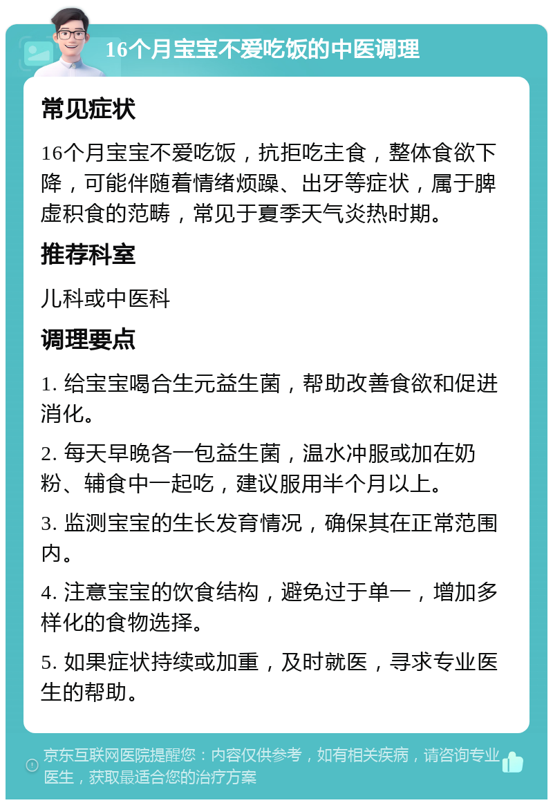 16个月宝宝不爱吃饭的中医调理 常见症状 16个月宝宝不爱吃饭，抗拒吃主食，整体食欲下降，可能伴随着情绪烦躁、出牙等症状，属于脾虚积食的范畴，常见于夏季天气炎热时期。 推荐科室 儿科或中医科 调理要点 1. 给宝宝喝合生元益生菌，帮助改善食欲和促进消化。 2. 每天早晚各一包益生菌，温水冲服或加在奶粉、辅食中一起吃，建议服用半个月以上。 3. 监测宝宝的生长发育情况，确保其在正常范围内。 4. 注意宝宝的饮食结构，避免过于单一，增加多样化的食物选择。 5. 如果症状持续或加重，及时就医，寻求专业医生的帮助。