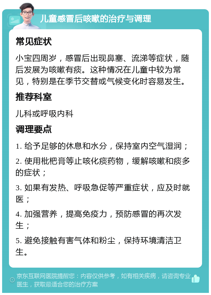 儿童感冒后咳嗽的治疗与调理 常见症状 小宝四周岁，感冒后出现鼻塞、流涕等症状，随后发展为咳嗽有痰。这种情况在儿童中较为常见，特别是在季节交替或气候变化时容易发生。 推荐科室 儿科或呼吸内科 调理要点 1. 给予足够的休息和水分，保持室内空气湿润； 2. 使用枇杷膏等止咳化痰药物，缓解咳嗽和痰多的症状； 3. 如果有发热、呼吸急促等严重症状，应及时就医； 4. 加强营养，提高免疫力，预防感冒的再次发生； 5. 避免接触有害气体和粉尘，保持环境清洁卫生。