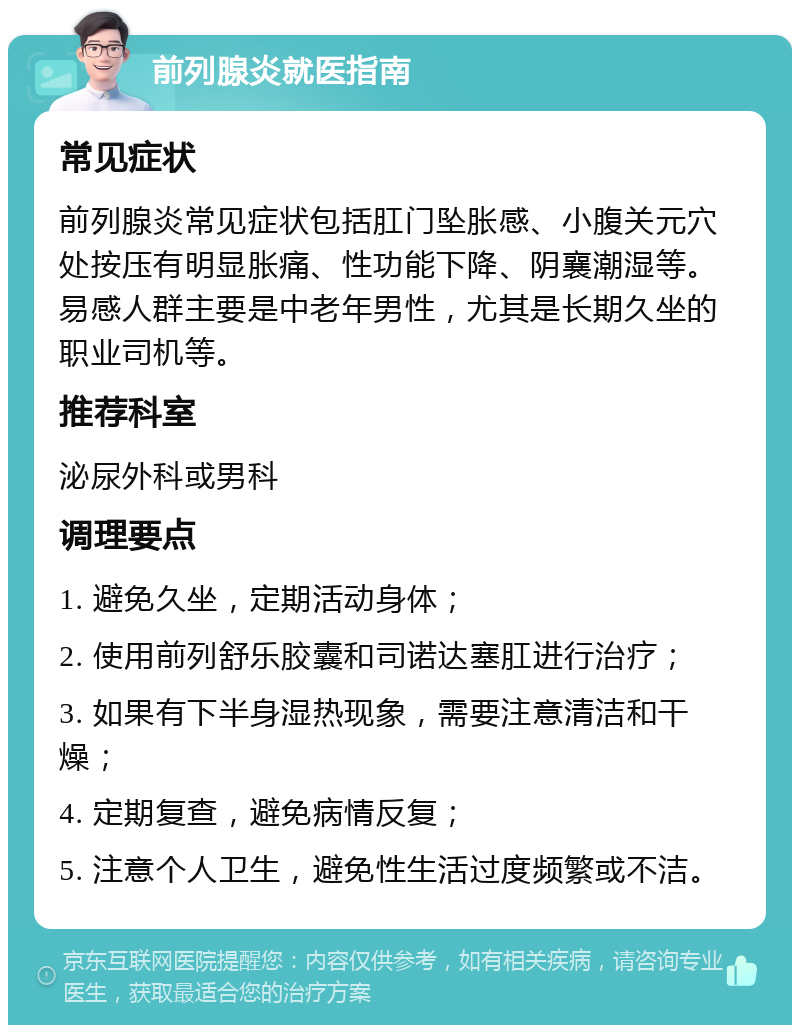 前列腺炎就医指南 常见症状 前列腺炎常见症状包括肛门坠胀感、小腹关元穴处按压有明显胀痛、性功能下降、阴襄潮湿等。易感人群主要是中老年男性，尤其是长期久坐的职业司机等。 推荐科室 泌尿外科或男科 调理要点 1. 避免久坐，定期活动身体； 2. 使用前列舒乐胶囊和司诺达塞肛进行治疗； 3. 如果有下半身湿热现象，需要注意清洁和干燥； 4. 定期复查，避免病情反复； 5. 注意个人卫生，避免性生活过度频繁或不洁。