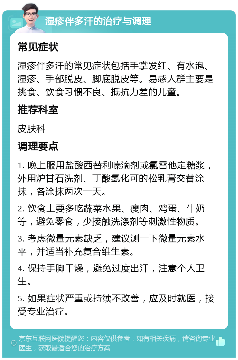 湿疹伴多汗的治疗与调理 常见症状 湿疹伴多汗的常见症状包括手掌发红、有水泡、湿疹、手部脱皮、脚底脱皮等。易感人群主要是挑食、饮食习惯不良、抵抗力差的儿童。 推荐科室 皮肤科 调理要点 1. 晚上服用盐酸西替利嗪滴剂或氯雷他定糖浆，外用炉甘石洗剂、丁酸氢化可的松乳膏交替涂抹，各涂抹两次一天。 2. 饮食上要多吃蔬菜水果、瘦肉、鸡蛋、牛奶等，避免零食，少接触洗涤剂等刺激性物质。 3. 考虑微量元素缺乏，建议测一下微量元素水平，并适当补充复合维生素。 4. 保持手脚干燥，避免过度出汗，注意个人卫生。 5. 如果症状严重或持续不改善，应及时就医，接受专业治疗。