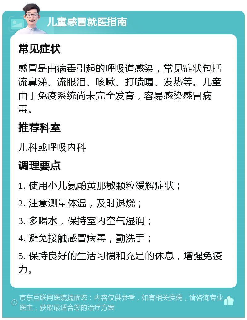 儿童感冒就医指南 常见症状 感冒是由病毒引起的呼吸道感染，常见症状包括流鼻涕、流眼泪、咳嗽、打喷嚏、发热等。儿童由于免疫系统尚未完全发育，容易感染感冒病毒。 推荐科室 儿科或呼吸内科 调理要点 1. 使用小儿氨酚黄那敏颗粒缓解症状； 2. 注意测量体温，及时退烧； 3. 多喝水，保持室内空气湿润； 4. 避免接触感冒病毒，勤洗手； 5. 保持良好的生活习惯和充足的休息，增强免疫力。