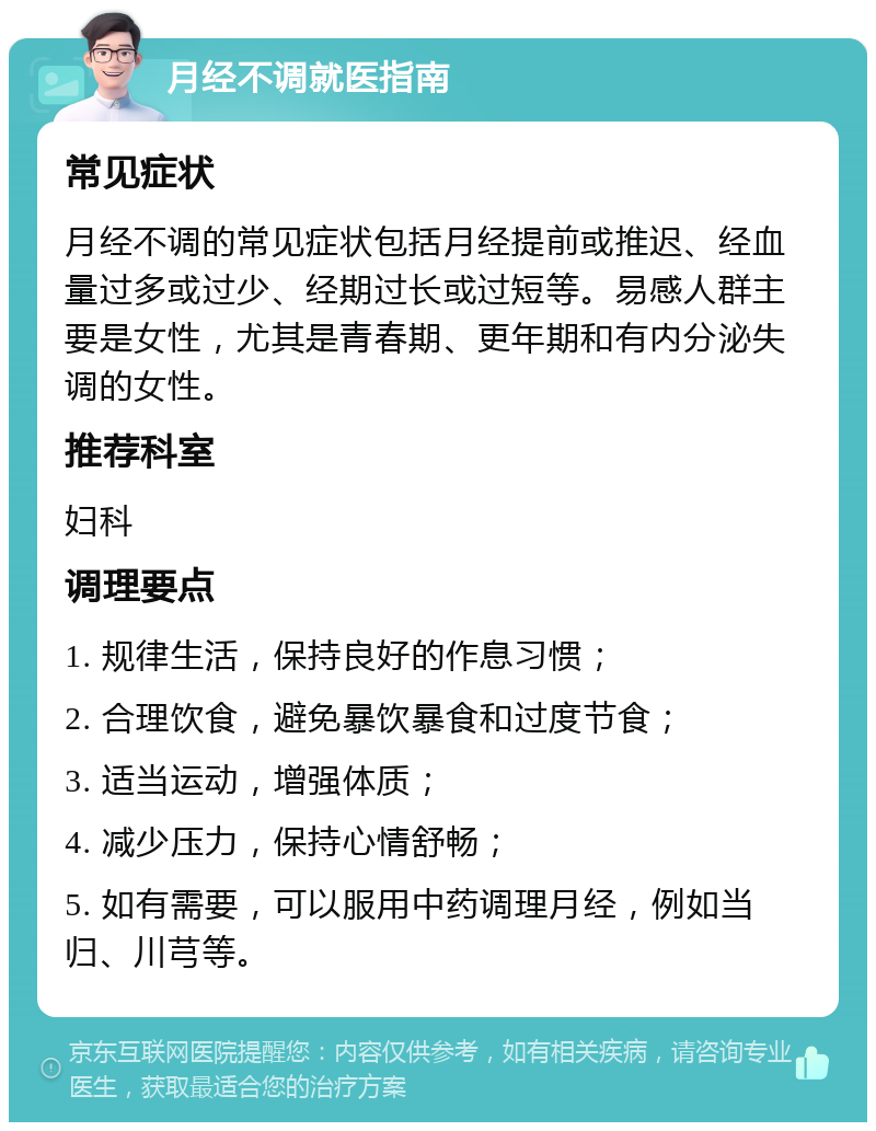 月经不调就医指南 常见症状 月经不调的常见症状包括月经提前或推迟、经血量过多或过少、经期过长或过短等。易感人群主要是女性，尤其是青春期、更年期和有内分泌失调的女性。 推荐科室 妇科 调理要点 1. 规律生活，保持良好的作息习惯； 2. 合理饮食，避免暴饮暴食和过度节食； 3. 适当运动，增强体质； 4. 减少压力，保持心情舒畅； 5. 如有需要，可以服用中药调理月经，例如当归、川芎等。