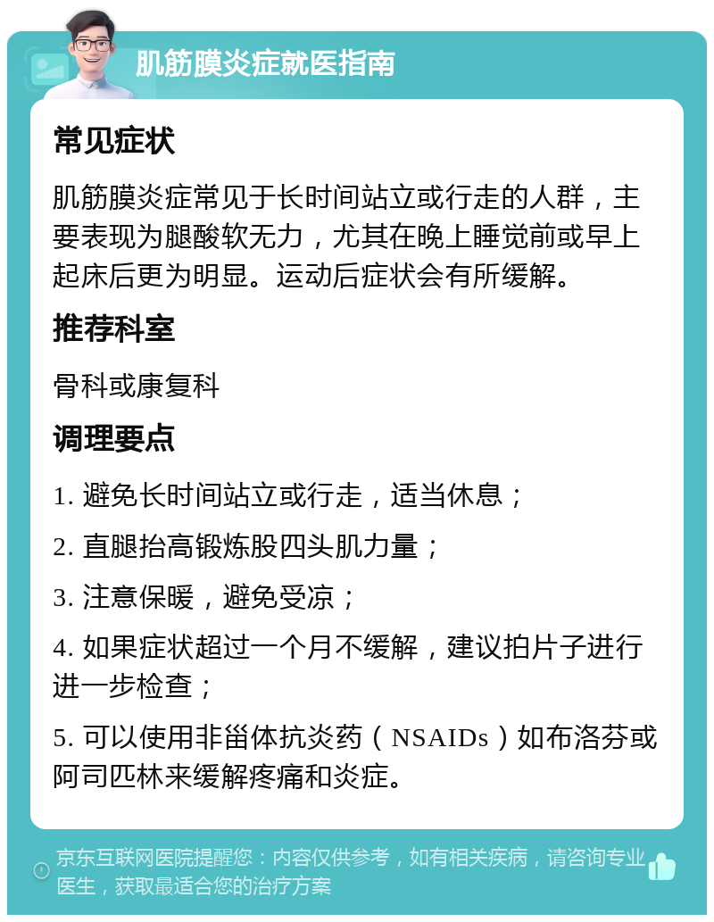 肌筋膜炎症就医指南 常见症状 肌筋膜炎症常见于长时间站立或行走的人群，主要表现为腿酸软无力，尤其在晚上睡觉前或早上起床后更为明显。运动后症状会有所缓解。 推荐科室 骨科或康复科 调理要点 1. 避免长时间站立或行走，适当休息； 2. 直腿抬高锻炼股四头肌力量； 3. 注意保暖，避免受凉； 4. 如果症状超过一个月不缓解，建议拍片子进行进一步检查； 5. 可以使用非甾体抗炎药（NSAIDs）如布洛芬或阿司匹林来缓解疼痛和炎症。