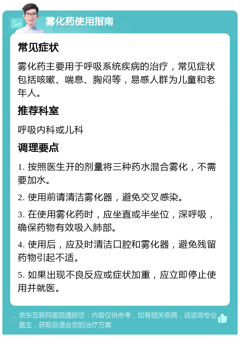 雾化药使用指南 常见症状 雾化药主要用于呼吸系统疾病的治疗，常见症状包括咳嗽、喘息、胸闷等，易感人群为儿童和老年人。 推荐科室 呼吸内科或儿科 调理要点 1. 按照医生开的剂量将三种药水混合雾化，不需要加水。 2. 使用前请清洁雾化器，避免交叉感染。 3. 在使用雾化药时，应坐直或半坐位，深呼吸，确保药物有效吸入肺部。 4. 使用后，应及时清洁口腔和雾化器，避免残留药物引起不适。 5. 如果出现不良反应或症状加重，应立即停止使用并就医。