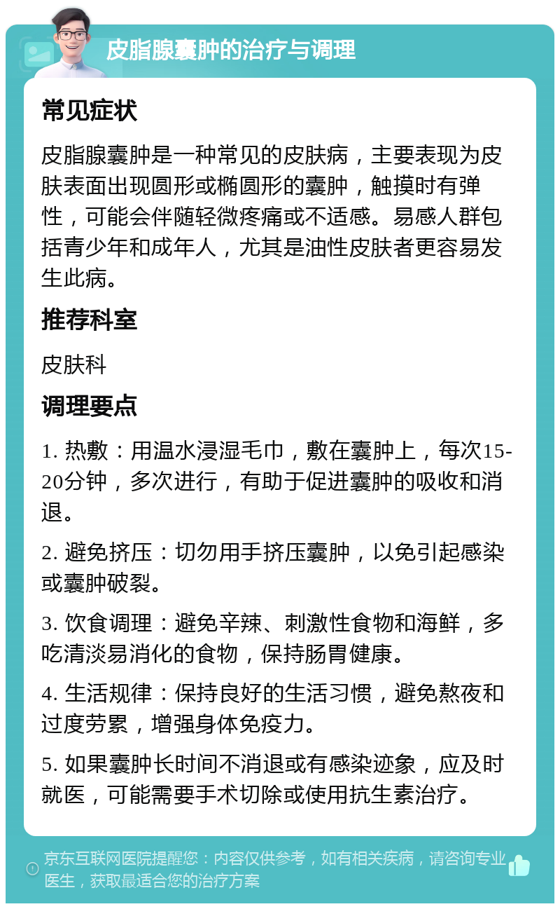 皮脂腺囊肿的治疗与调理 常见症状 皮脂腺囊肿是一种常见的皮肤病，主要表现为皮肤表面出现圆形或椭圆形的囊肿，触摸时有弹性，可能会伴随轻微疼痛或不适感。易感人群包括青少年和成年人，尤其是油性皮肤者更容易发生此病。 推荐科室 皮肤科 调理要点 1. 热敷：用温水浸湿毛巾，敷在囊肿上，每次15-20分钟，多次进行，有助于促进囊肿的吸收和消退。 2. 避免挤压：切勿用手挤压囊肿，以免引起感染或囊肿破裂。 3. 饮食调理：避免辛辣、刺激性食物和海鲜，多吃清淡易消化的食物，保持肠胃健康。 4. 生活规律：保持良好的生活习惯，避免熬夜和过度劳累，增强身体免疫力。 5. 如果囊肿长时间不消退或有感染迹象，应及时就医，可能需要手术切除或使用抗生素治疗。