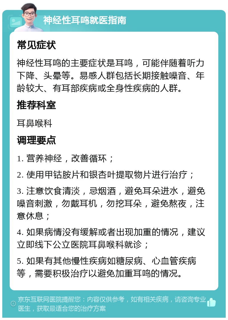 神经性耳鸣就医指南 常见症状 神经性耳鸣的主要症状是耳鸣，可能伴随着听力下降、头晕等。易感人群包括长期接触噪音、年龄较大、有耳部疾病或全身性疾病的人群。 推荐科室 耳鼻喉科 调理要点 1. 营养神经，改善循环； 2. 使用甲钴胺片和银杏叶提取物片进行治疗； 3. 注意饮食清淡，忌烟酒，避免耳朵进水，避免噪音刺激，勿戴耳机，勿挖耳朵，避免熬夜，注意休息； 4. 如果病情没有缓解或者出现加重的情况，建议立即线下公立医院耳鼻喉科就诊； 5. 如果有其他慢性疾病如糖尿病、心血管疾病等，需要积极治疗以避免加重耳鸣的情况。