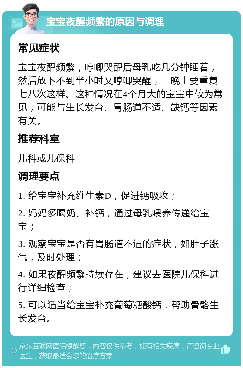 宝宝夜醒频繁的原因与调理 常见症状 宝宝夜醒频繁，哼唧哭醒后母乳吃几分钟睡着，然后放下不到半小时又哼唧哭醒，一晚上要重复七八次这样。这种情况在4个月大的宝宝中较为常见，可能与生长发育、胃肠道不适、缺钙等因素有关。 推荐科室 儿科或儿保科 调理要点 1. 给宝宝补充维生素D，促进钙吸收； 2. 妈妈多喝奶、补钙，通过母乳喂养传递给宝宝； 3. 观察宝宝是否有胃肠道不适的症状，如肚子涨气，及时处理； 4. 如果夜醒频繁持续存在，建议去医院儿保科进行详细检查； 5. 可以适当给宝宝补充葡萄糖酸钙，帮助骨骼生长发育。