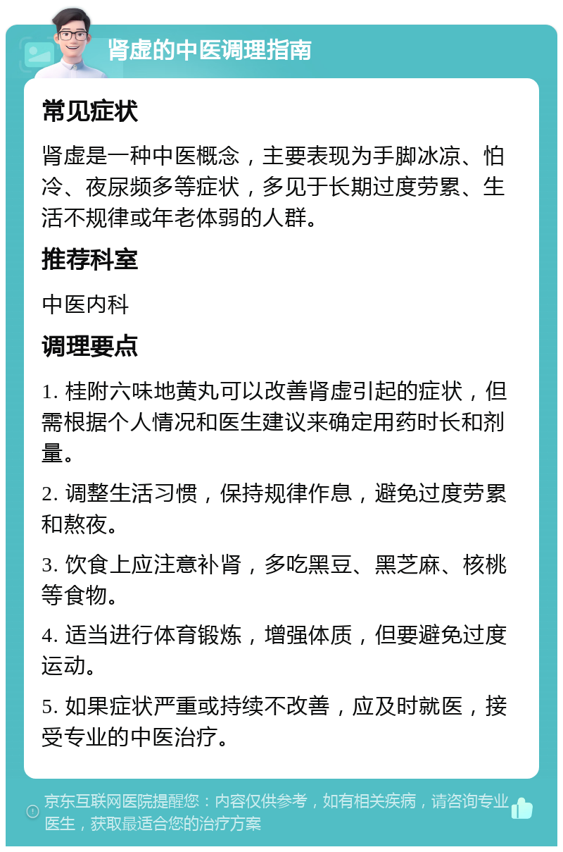 肾虚的中医调理指南 常见症状 肾虚是一种中医概念，主要表现为手脚冰凉、怕冷、夜尿频多等症状，多见于长期过度劳累、生活不规律或年老体弱的人群。 推荐科室 中医内科 调理要点 1. 桂附六味地黄丸可以改善肾虚引起的症状，但需根据个人情况和医生建议来确定用药时长和剂量。 2. 调整生活习惯，保持规律作息，避免过度劳累和熬夜。 3. 饮食上应注意补肾，多吃黑豆、黑芝麻、核桃等食物。 4. 适当进行体育锻炼，增强体质，但要避免过度运动。 5. 如果症状严重或持续不改善，应及时就医，接受专业的中医治疗。