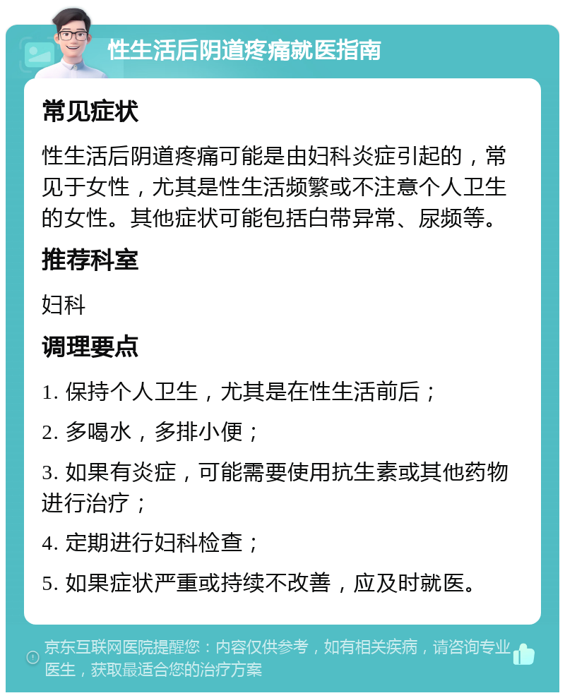 性生活后阴道疼痛就医指南 常见症状 性生活后阴道疼痛可能是由妇科炎症引起的，常见于女性，尤其是性生活频繁或不注意个人卫生的女性。其他症状可能包括白带异常、尿频等。 推荐科室 妇科 调理要点 1. 保持个人卫生，尤其是在性生活前后； 2. 多喝水，多排小便； 3. 如果有炎症，可能需要使用抗生素或其他药物进行治疗； 4. 定期进行妇科检查； 5. 如果症状严重或持续不改善，应及时就医。