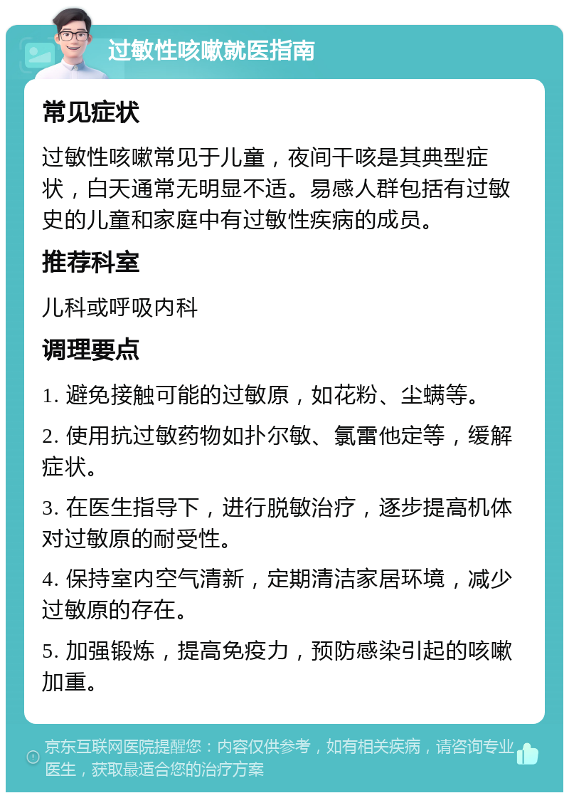 过敏性咳嗽就医指南 常见症状 过敏性咳嗽常见于儿童，夜间干咳是其典型症状，白天通常无明显不适。易感人群包括有过敏史的儿童和家庭中有过敏性疾病的成员。 推荐科室 儿科或呼吸内科 调理要点 1. 避免接触可能的过敏原，如花粉、尘螨等。 2. 使用抗过敏药物如扑尔敏、氯雷他定等，缓解症状。 3. 在医生指导下，进行脱敏治疗，逐步提高机体对过敏原的耐受性。 4. 保持室内空气清新，定期清洁家居环境，减少过敏原的存在。 5. 加强锻炼，提高免疫力，预防感染引起的咳嗽加重。