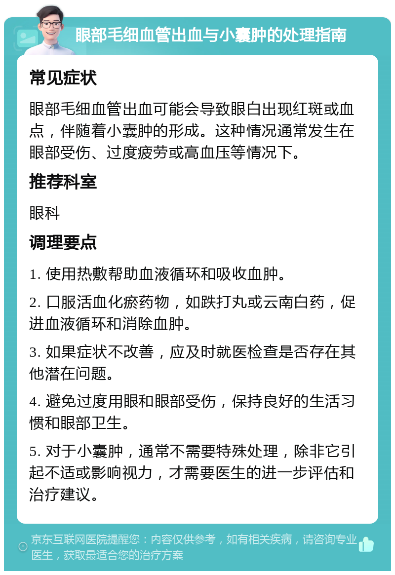 眼部毛细血管出血与小囊肿的处理指南 常见症状 眼部毛细血管出血可能会导致眼白出现红斑或血点，伴随着小囊肿的形成。这种情况通常发生在眼部受伤、过度疲劳或高血压等情况下。 推荐科室 眼科 调理要点 1. 使用热敷帮助血液循环和吸收血肿。 2. 口服活血化瘀药物，如跌打丸或云南白药，促进血液循环和消除血肿。 3. 如果症状不改善，应及时就医检查是否存在其他潜在问题。 4. 避免过度用眼和眼部受伤，保持良好的生活习惯和眼部卫生。 5. 对于小囊肿，通常不需要特殊处理，除非它引起不适或影响视力，才需要医生的进一步评估和治疗建议。