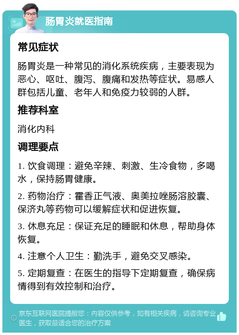 肠胃炎就医指南 常见症状 肠胃炎是一种常见的消化系统疾病，主要表现为恶心、呕吐、腹泻、腹痛和发热等症状。易感人群包括儿童、老年人和免疫力较弱的人群。 推荐科室 消化内科 调理要点 1. 饮食调理：避免辛辣、刺激、生冷食物，多喝水，保持肠胃健康。 2. 药物治疗：霍香正气液、奥美拉唑肠溶胶囊、保济丸等药物可以缓解症状和促进恢复。 3. 休息充足：保证充足的睡眠和休息，帮助身体恢复。 4. 注意个人卫生：勤洗手，避免交叉感染。 5. 定期复查：在医生的指导下定期复查，确保病情得到有效控制和治疗。