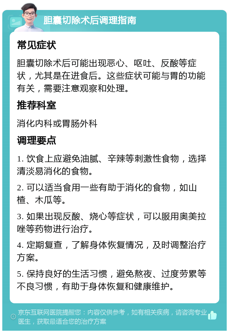 胆囊切除术后调理指南 常见症状 胆囊切除术后可能出现恶心、呕吐、反酸等症状，尤其是在进食后。这些症状可能与胃的功能有关，需要注意观察和处理。 推荐科室 消化内科或胃肠外科 调理要点 1. 饮食上应避免油腻、辛辣等刺激性食物，选择清淡易消化的食物。 2. 可以适当食用一些有助于消化的食物，如山楂、木瓜等。 3. 如果出现反酸、烧心等症状，可以服用奥美拉唑等药物进行治疗。 4. 定期复查，了解身体恢复情况，及时调整治疗方案。 5. 保持良好的生活习惯，避免熬夜、过度劳累等不良习惯，有助于身体恢复和健康维护。