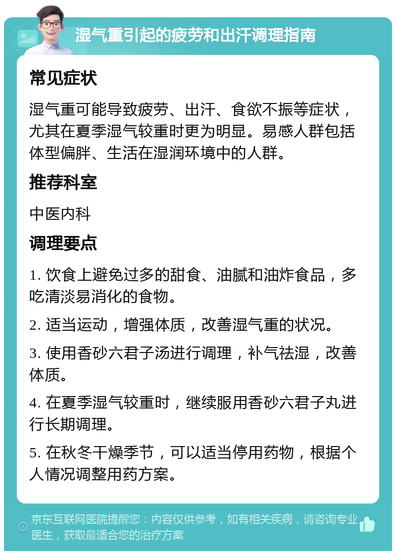 湿气重引起的疲劳和出汗调理指南 常见症状 湿气重可能导致疲劳、出汗、食欲不振等症状，尤其在夏季湿气较重时更为明显。易感人群包括体型偏胖、生活在湿润环境中的人群。 推荐科室 中医内科 调理要点 1. 饮食上避免过多的甜食、油腻和油炸食品，多吃清淡易消化的食物。 2. 适当运动，增强体质，改善湿气重的状况。 3. 使用香砂六君子汤进行调理，补气祛湿，改善体质。 4. 在夏季湿气较重时，继续服用香砂六君子丸进行长期调理。 5. 在秋冬干燥季节，可以适当停用药物，根据个人情况调整用药方案。