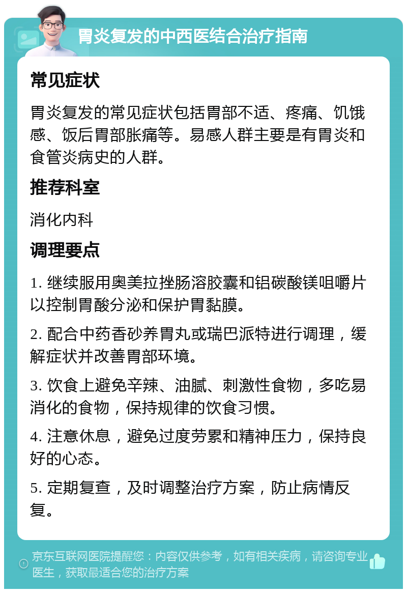 胃炎复发的中西医结合治疗指南 常见症状 胃炎复发的常见症状包括胃部不适、疼痛、饥饿感、饭后胃部胀痛等。易感人群主要是有胃炎和食管炎病史的人群。 推荐科室 消化内科 调理要点 1. 继续服用奥美拉挫肠溶胶囊和铝碳酸镁咀嚼片以控制胃酸分泌和保护胃黏膜。 2. 配合中药香砂养胃丸或瑞巴派特进行调理，缓解症状并改善胃部环境。 3. 饮食上避免辛辣、油腻、刺激性食物，多吃易消化的食物，保持规律的饮食习惯。 4. 注意休息，避免过度劳累和精神压力，保持良好的心态。 5. 定期复查，及时调整治疗方案，防止病情反复。