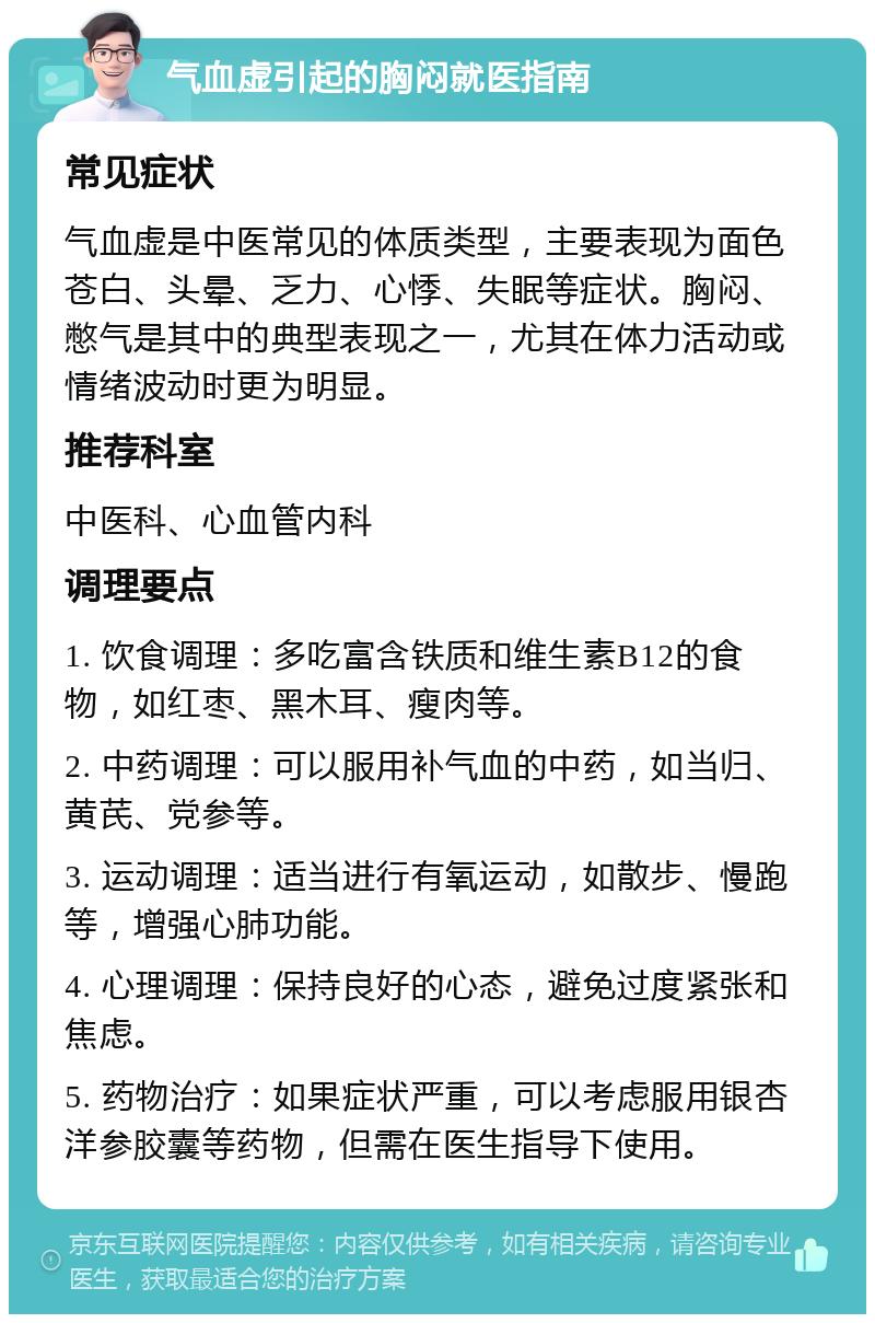 气血虚引起的胸闷就医指南 常见症状 气血虚是中医常见的体质类型，主要表现为面色苍白、头晕、乏力、心悸、失眠等症状。胸闷、憋气是其中的典型表现之一，尤其在体力活动或情绪波动时更为明显。 推荐科室 中医科、心血管内科 调理要点 1. 饮食调理：多吃富含铁质和维生素B12的食物，如红枣、黑木耳、瘦肉等。 2. 中药调理：可以服用补气血的中药，如当归、黄芪、党参等。 3. 运动调理：适当进行有氧运动，如散步、慢跑等，增强心肺功能。 4. 心理调理：保持良好的心态，避免过度紧张和焦虑。 5. 药物治疗：如果症状严重，可以考虑服用银杏洋参胶囊等药物，但需在医生指导下使用。