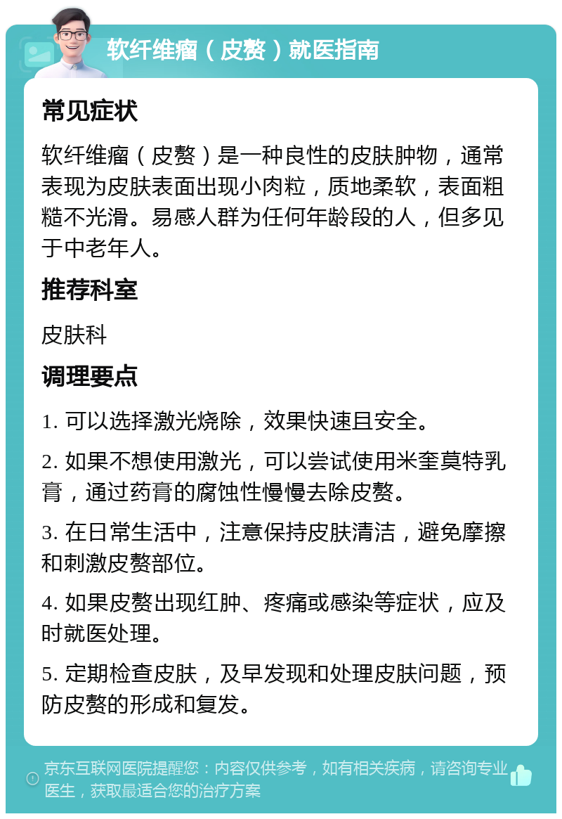 软纤维瘤（皮赘）就医指南 常见症状 软纤维瘤（皮赘）是一种良性的皮肤肿物，通常表现为皮肤表面出现小肉粒，质地柔软，表面粗糙不光滑。易感人群为任何年龄段的人，但多见于中老年人。 推荐科室 皮肤科 调理要点 1. 可以选择激光烧除，效果快速且安全。 2. 如果不想使用激光，可以尝试使用米奎莫特乳膏，通过药膏的腐蚀性慢慢去除皮赘。 3. 在日常生活中，注意保持皮肤清洁，避免摩擦和刺激皮赘部位。 4. 如果皮赘出现红肿、疼痛或感染等症状，应及时就医处理。 5. 定期检查皮肤，及早发现和处理皮肤问题，预防皮赘的形成和复发。