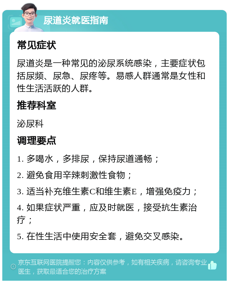 尿道炎就医指南 常见症状 尿道炎是一种常见的泌尿系统感染，主要症状包括尿频、尿急、尿疼等。易感人群通常是女性和性生活活跃的人群。 推荐科室 泌尿科 调理要点 1. 多喝水，多排尿，保持尿道通畅； 2. 避免食用辛辣刺激性食物； 3. 适当补充维生素C和维生素E，增强免疫力； 4. 如果症状严重，应及时就医，接受抗生素治疗； 5. 在性生活中使用安全套，避免交叉感染。